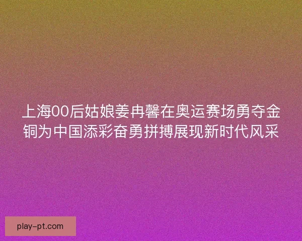 上海00后姑娘姜冉馨在奥运赛场勇夺金铜为中国添彩奋勇拼搏展现新时代风采