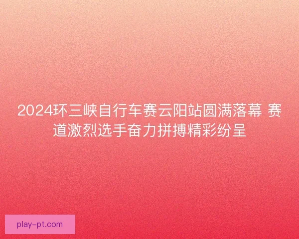 2024环三峡自行车赛云阳站圆满落幕 赛道激烈选手奋力拼搏精彩纷呈
