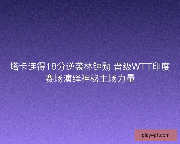 塔卡连得18分逆袭林钟勋 晋级WTT印度赛场演绎神秘主场力量