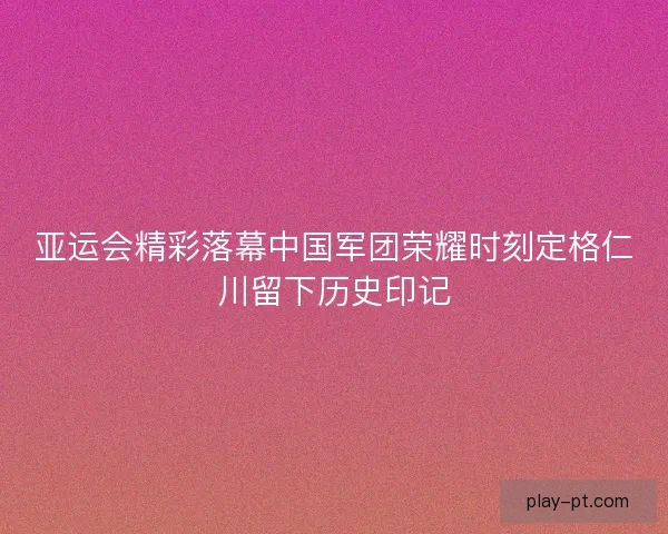 亚运会精彩落幕中国军团荣耀时刻定格仁川留下历史印记